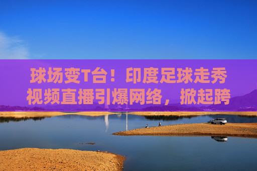 球场变T台！印度足球走秀视频直播引爆网络，掀起跨界狂潮