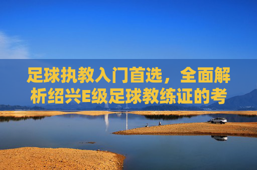 足球执教入门首选，全面解析绍兴E级足球教练证的考取与价值