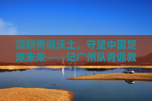深耕青训沃土，守望中国足球未来——记广州队青训教练李丹
