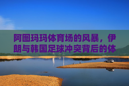 阿图玛玛体育场的风暴，伊朗与韩国足球冲突背后的体育精神与民族情绪