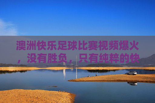 澳洲快乐足球比赛视频爆火,没有胜负,只有纯粹的快乐与乌龙