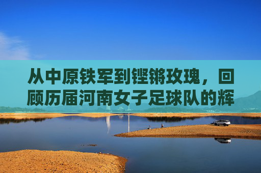 从中原铁军到铿锵玫瑰,回顾历届河南女子足球队的辉煌与坚守
