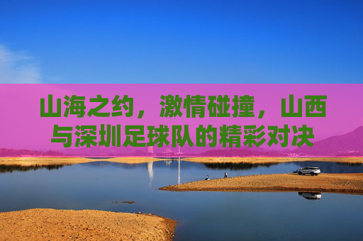山海之约,激情碰撞,山西与深圳足球队的精彩对决