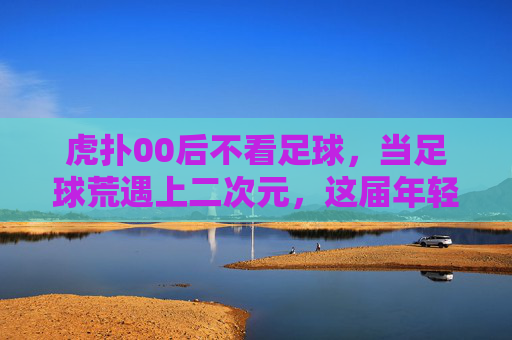 虎扑00后不看足球，当足球荒遇上二次元，这届年轻人的快乐变了