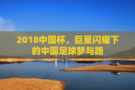 2018中国杯,巨星闪耀下的中国足球梦与路