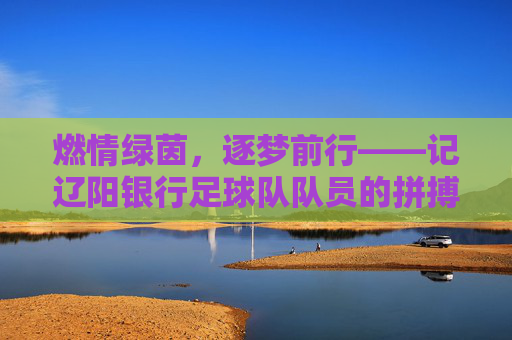 燃情绿茵,逐梦前行——记辽阳银行足球队队员的拼搏风采