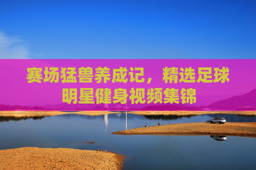赛场猛兽养成记,精选足球明星健身视频集锦