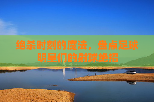 绝杀时刻的魔法,盘点足球明星们的射球绝招