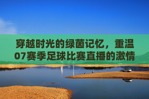 穿越时光的绿茵记忆，重温07赛季足球比赛直播的激情岁月