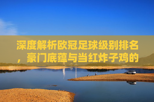 深度解析欧冠足球级别排名,豪门底蕴与当红炸子鸡的梯队博弈