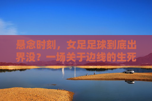 悬念时刻,女足足球到底出界没?一场关于边线的生死博弈