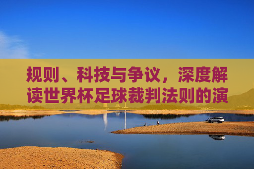 规则、科技与争议，深度解读世界杯足球裁判法则的演变与边界