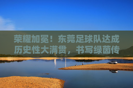 荣耀加冕！东莞足球队达成历史性大满贯，书写绿茵传奇