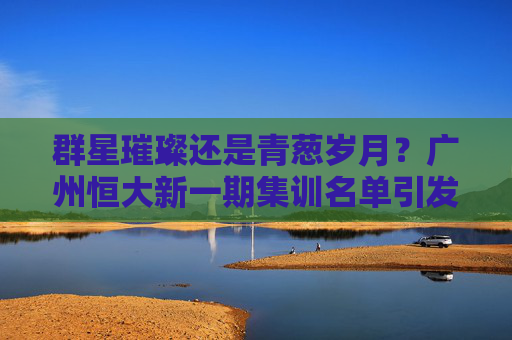 群星璀璨还是青葱岁月?广州恒大新一期集训名单引发热议,新老交替势在必行