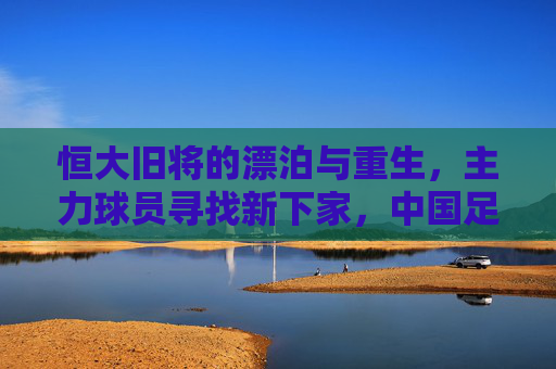 恒大旧将的漂泊与重生,主力球员寻找新下家,中国足球告别金元时代