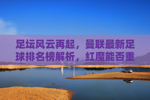足坛风云再起,曼联最新足球排名榜解析,红魔能否重回巅峰?