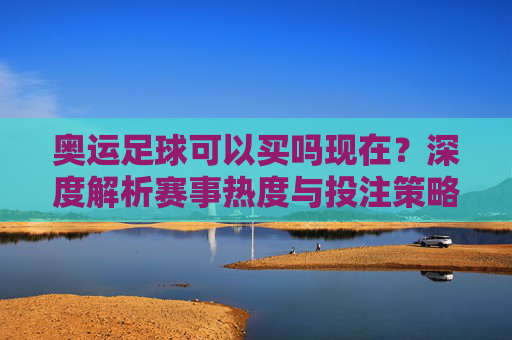 奥运足球可以买吗现在?深度解析赛事热度与投注策略