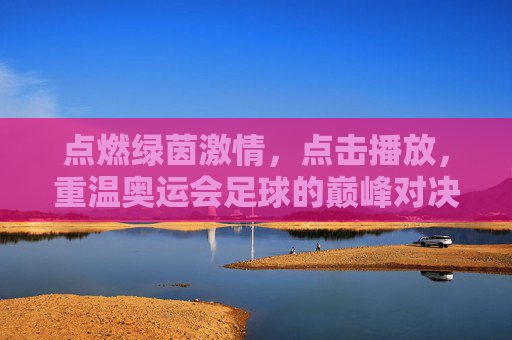 点燃绿茵激情,点击播放,重温奥运会足球的巅峰对决