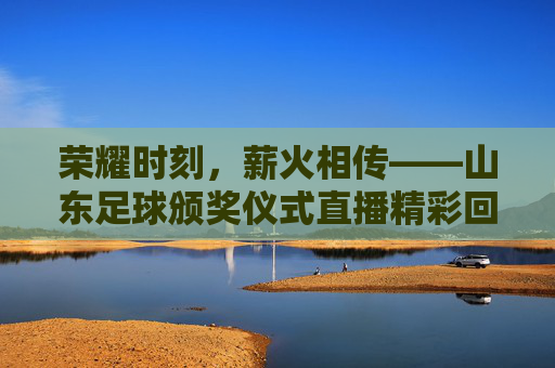 荣耀时刻,薪火相传——山东足球颁奖仪式直播精彩回顾