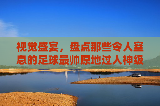 视觉盛宴,盘点那些令人窒息的足球最帅原地过人神级视频