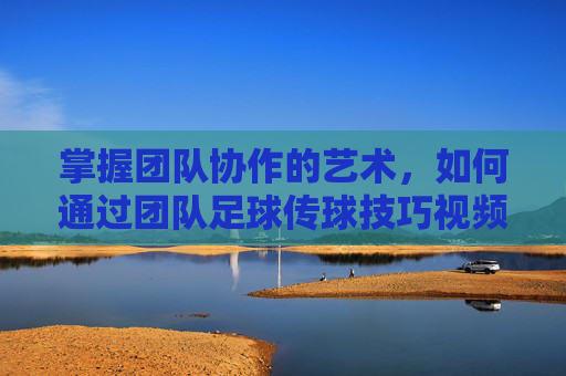掌握团队协作的艺术，如何通过团队足球传球技巧视频提升实战能力