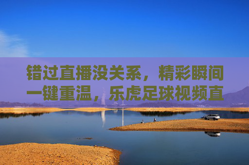 错过直播没关系，精彩瞬间一键重温，乐虎足球视频直播回放全攻略