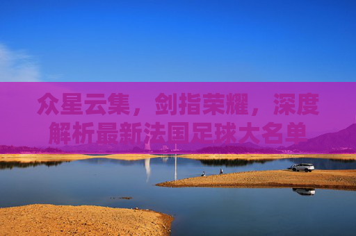 众星云集,剑指荣耀,深度解析最新法国足球大名单