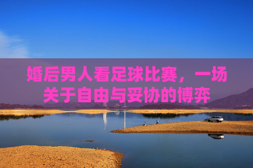 婚后男人看足球比赛,一场关于自由与妥协的博弈