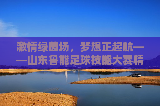 激情绿茵场,梦想正起航——山东鲁能足球技能大赛精彩回顾