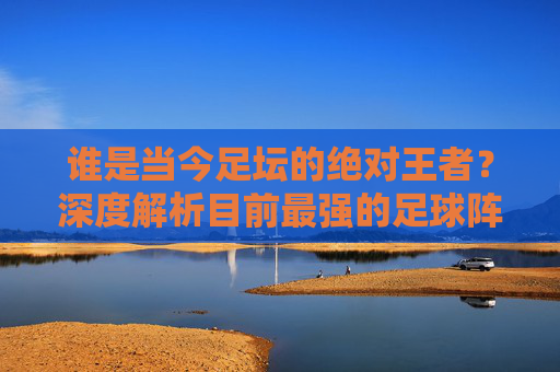 谁是当今足坛的绝对王者?深度解析目前最强的足球阵容是