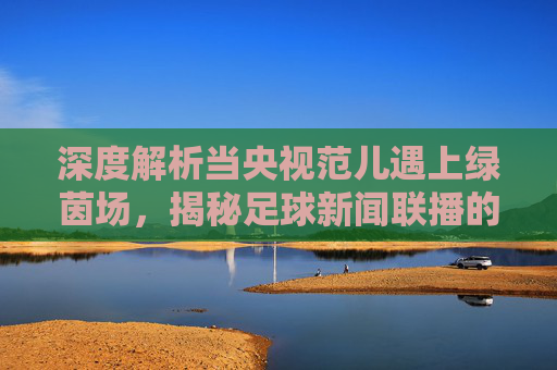 深度解析当央视范儿遇上绿茵场,揭秘足球新闻联播的荒诞与真实