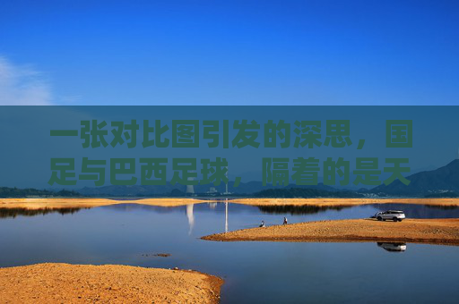 一张对比图引发的深思,国足与巴西足球,隔着的是天堂与地狱的距离
