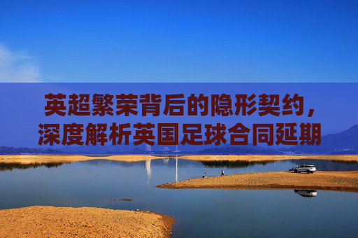 英超繁荣背后的隐形契约，深度解析英国足球合同延期的多重动因