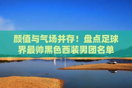 颜值与气场并存！盘点足球界最帅黑色西装男团名单