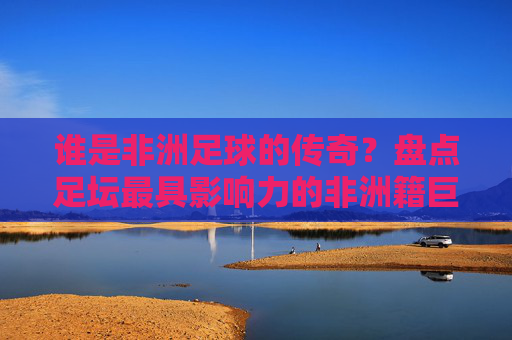 谁是非洲足球的传奇？盘点足坛最具影响力的非洲籍巨星