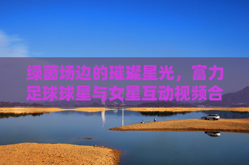 绿茵场边的璀璨星光,富力足球球星与女星互动视频合集