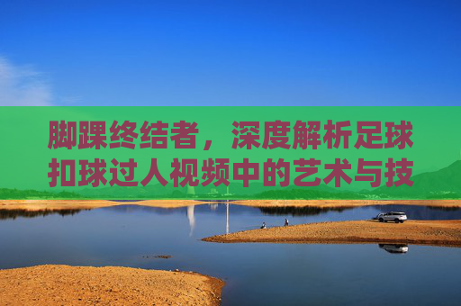 脚踝终结者,深度解析足球扣球过人视频中的艺术与技巧