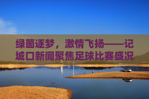 绿茵逐梦,激情飞扬——记城口新闻聚焦足球比赛盛况