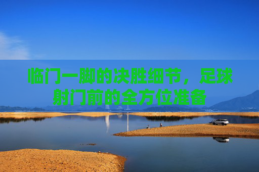 临门一脚的决胜细节,足球射门前的全方位准备
