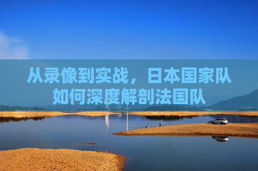 从录像到实战,日本国家队如何深度解剖法国队