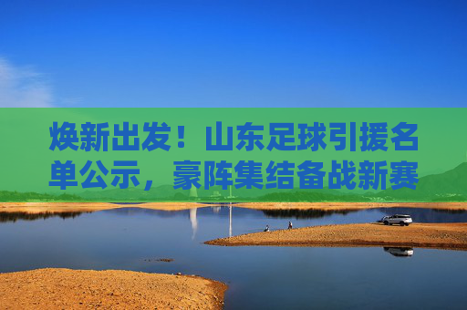 焕新出发!山东足球引援名单公示,豪阵集结备战新赛季