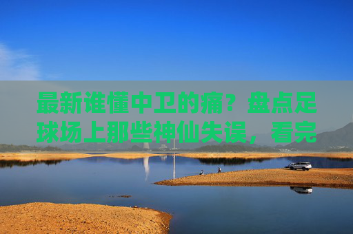 最新谁懂中卫的痛?盘点足球场上那些神仙失误,看完这个视频笑到缺氧!