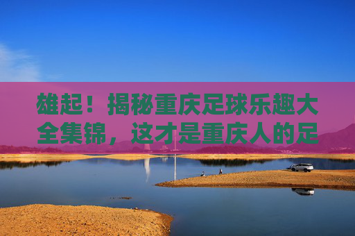 雄起!揭秘重庆足球乐趣大全集锦,这才是重庆人的足球魂