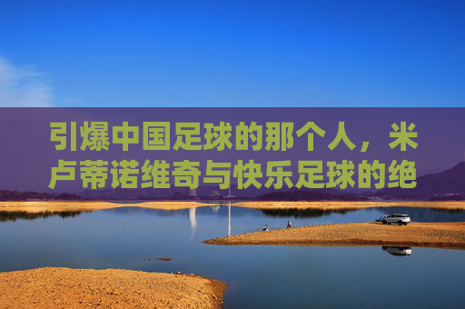 引爆中国足球的那个人,米卢蒂诺维奇与快乐足球的绝响
