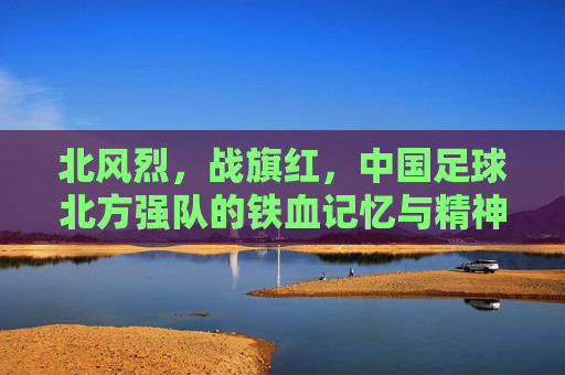 北风烈,战旗红,中国足球北方强队的铁血记忆与精神图腾