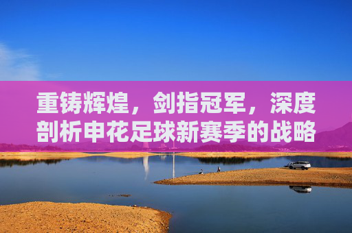 重铸辉煌,剑指冠军,深度剖析申花足球新赛季的战略目标