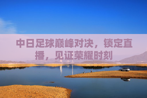 中日足球巅峰对决,锁定直播,见证荣耀时刻