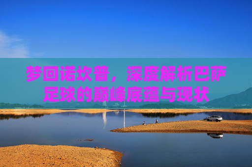 梦回诺坎普,深度解析巴萨足球的巅峰底蕴与现状