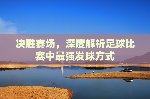 决胜赛场,深度解析足球比赛中最强发球方式