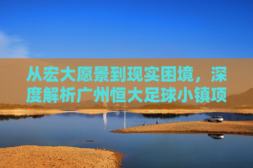 从宏大愿景到现实困境，深度解析广州恒大足球小镇项目
